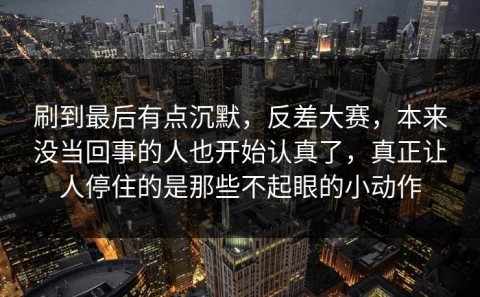 刷到最后有点沉默，反差大赛，本来没当回事的人也开始认真了，真正让人停住的是那些不起眼的小动作