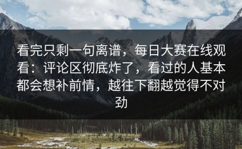 看完只剩一句离谱，每日大赛在线观看：评论区彻底炸了，看过的人基本都会想补前情，越往下翻越觉得不对劲