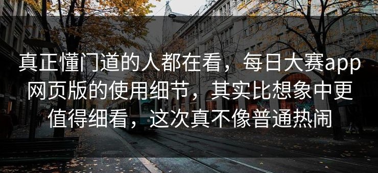 真正懂门道的人都在看，每日大赛app网页版的使用细节，其实比想象中更值得细看，这次真不像普通热闹