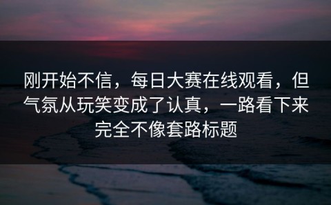 刚开始不信，每日大赛在线观看，但气氛从玩笑变成了认真，一路看下来完全不像套路标题