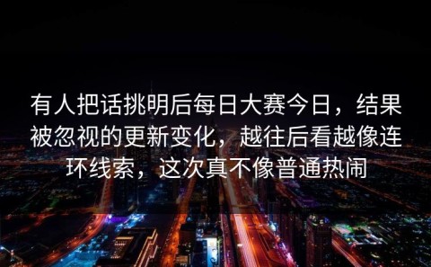 有人把话挑明后每日大赛今日，结果被忽视的更新变化，越往后看越像连环线索，这次真不像普通热闹
