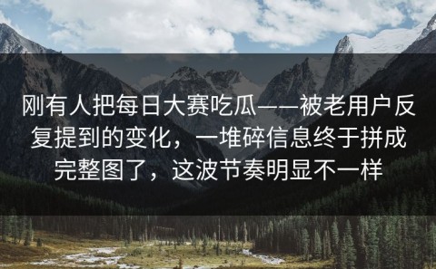 刚有人把每日大赛吃瓜——被老用户反复提到的变化，一堆碎信息终于拼成完整图了，这波节奏明显不一样