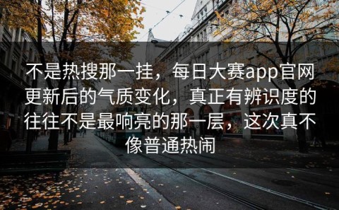 不是热搜那一挂，每日大赛app官网更新后的气质变化，真正有辨识度的往往不是最响亮的那一层，这次真不像普通热闹