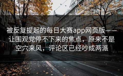 被反复提起的每日大赛app网页版——让围观党停不下来的焦点，原来不是空穴来风，评论区已经吵成两派