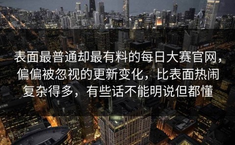 表面最普通却最有料的每日大赛官网，偏偏被忽视的更新变化，比表面热闹复杂得多，有些话不能明说但都懂