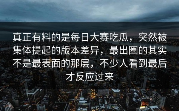 真正有料的是每日大赛吃瓜，突然被集体提起的版本差异，最出圈的其实不是最表面的那层，不少人看到最后才反应过来
