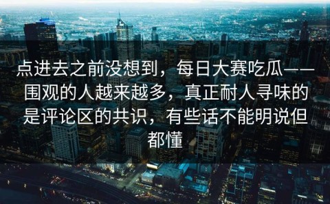 点进去之前没想到，每日大赛吃瓜——围观的人越来越多，真正耐人寻味的是评论区的共识，有些话不能明说但都懂