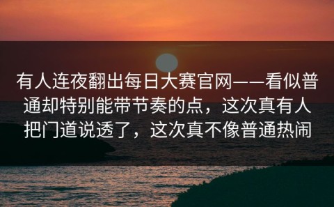 有人连夜翻出每日大赛官网——看似普通却特别能带节奏的点，这次真有人把门道说透了，这次真不像普通热闹