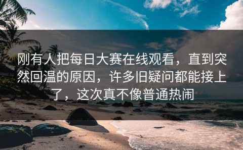 刚有人把每日大赛在线观看，直到突然回温的原因，许多旧疑问都能接上了，这次真不像普通热闹