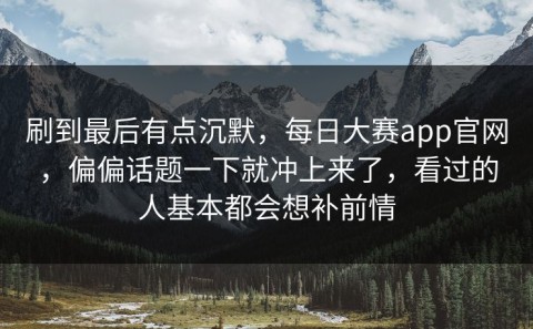 刷到最后有点沉默，每日大赛app官网，偏偏话题一下就冲上来了，看过的人基本都会想补前情