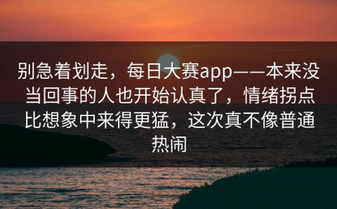 别急着划走，每日大赛app——本来没当回事的人也开始认真了，情绪拐点比想象中来得更猛，这次真不像普通热闹