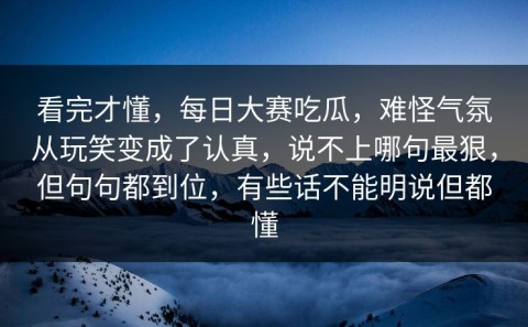 看完才懂，每日大赛吃瓜，难怪气氛从玩笑变成了认真，说不上哪句最狠，但句句都到位，有些话不能明说但都懂