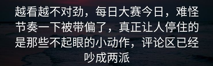 越看越不对劲，每日大赛今日，难怪节奏一下被带偏了，真正让人停住的是那些不起眼的小动作，评论区已经吵成两派