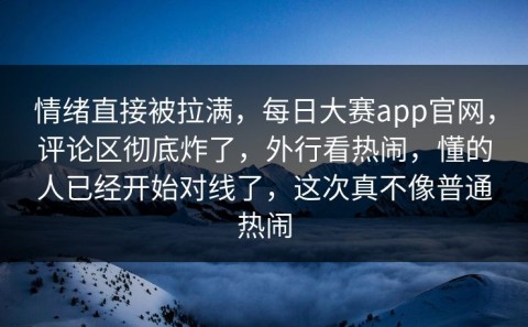 情绪直接被拉满，每日大赛app官网，评论区彻底炸了，外行看热闹，懂的人已经开始对线了，这次真不像普通热闹