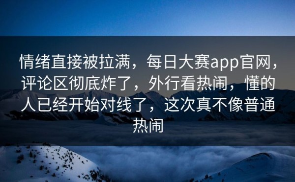 情绪直接被拉满，每日大赛app官网，评论区彻底炸了，外行看热闹，懂的人已经开始对线了，这次真不像普通热闹