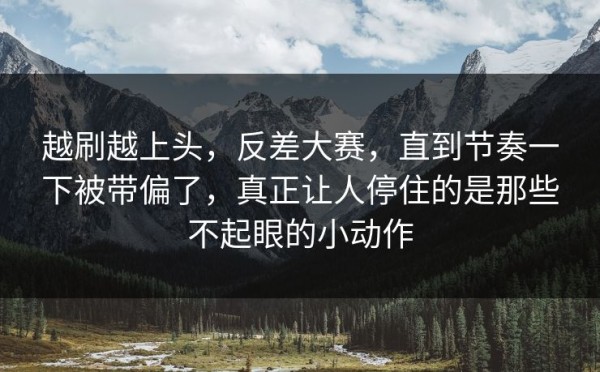 越刷越上头，反差大赛，直到节奏一下被带偏了，真正让人停住的是那些不起眼的小动作