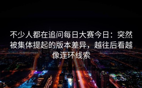 不少人都在追问每日大赛今日：突然被集体提起的版本差异，越往后看越像连环线索