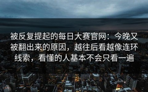 被反复提起的每日大赛官网：今晚又被翻出来的原因，越往后看越像连环线索，看懂的人基本不会只看一遍