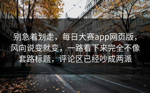 别急着划走，每日大赛app网页版，风向说变就变，一路看下来完全不像套路标题，评论区已经吵成两派