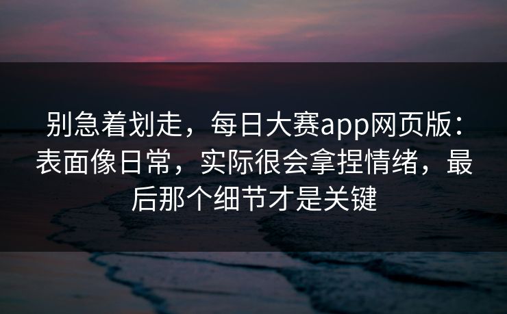 别急着划走，每日大赛app网页版：表面像日常，实际很会拿捏情绪，最后那个细节才是关键