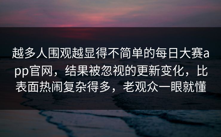 越多人围观越显得不简单的每日大赛app官网，结果被忽视的更新变化，比表面热闹复杂得多，老观众一眼就懂
