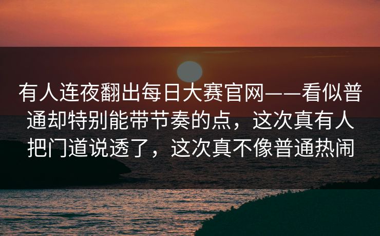 有人连夜翻出每日大赛官网——看似普通却特别能带节奏的点，这次真有人把门道说透了，这次真不像普通热闹