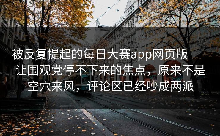 被反复提起的每日大赛app网页版——让围观党停不下来的焦点，原来不是空穴来风，评论区已经吵成两派