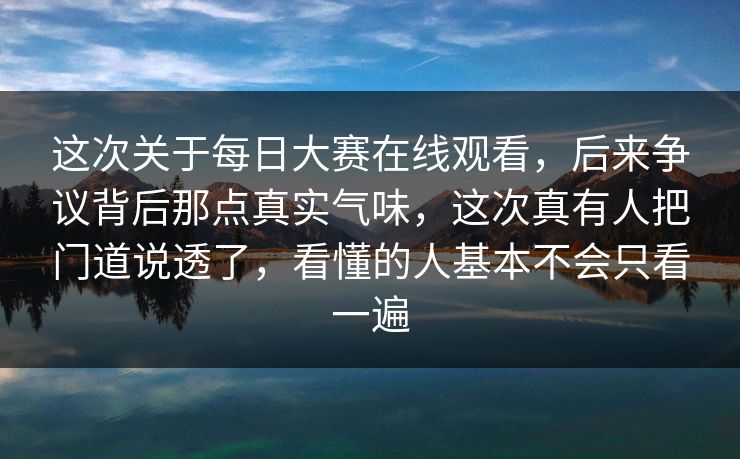 这次关于每日大赛在线观看，后来争议背后那点真实气味，这次真有人把门道说透了，看懂的人基本不会只看一遍
