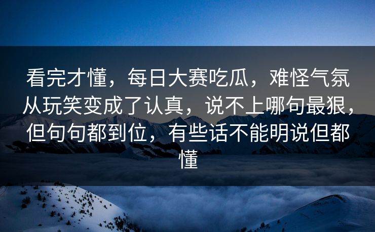 看完才懂，每日大赛吃瓜，难怪气氛从玩笑变成了认真，说不上哪句最狠，但句句都到位，有些话不能明说但都懂