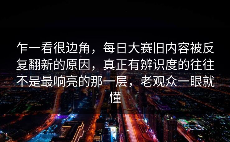 乍一看很边角,每日大赛旧内容被反复翻新的原因,真正有辨识度的往往不是最响亮的那一层,老观众一眼就懂 乍一看很边角,每日大赛旧内容被反复翻新的原因,真正有辨识度的往往不是最响亮的那一层,老观众一眼就懂