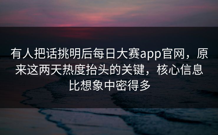 有人把话挑明后每日大赛app官网，原来这两天热度抬头的关键，核心信息比想象中密得多