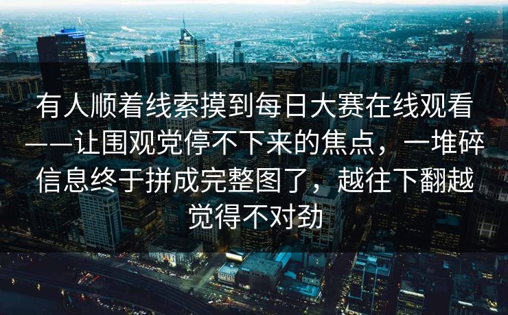 有人顺着线索摸到每日大赛在线观看——让围观党停不下来的焦点,一堆碎信息终于拼成完整图了,越往下翻越觉得不对劲 有人顺着线索摸到每日大赛在线观看——让围观党停不下来的焦点,一堆碎信息终于拼成完整图了,越往下翻越觉得不对劲