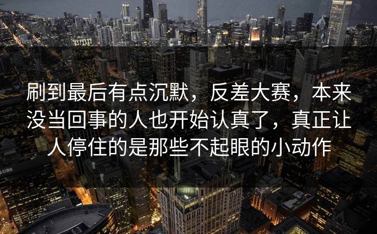 刷到最后有点沉默，反差大赛，本来没当回事的人也开始认真了，真正让人停住的是那些不起眼的小动作