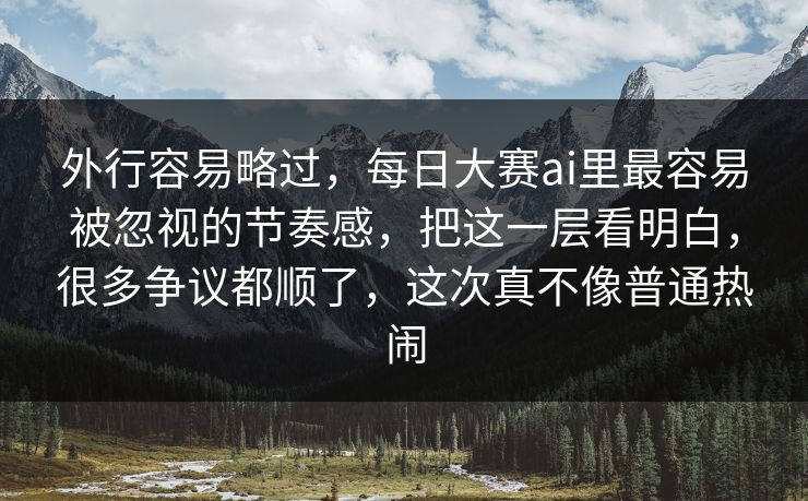 外行容易略过，每日大赛ai里最容易被忽视的节奏感，把这一层看明白，很多争议都顺了，这次真不像普通热闹