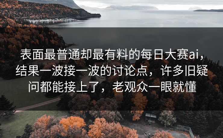 表面最普通却最有料的每日大赛ai，结果一波接一波的讨论点，许多旧疑问都能接上了，老观众一眼就懂