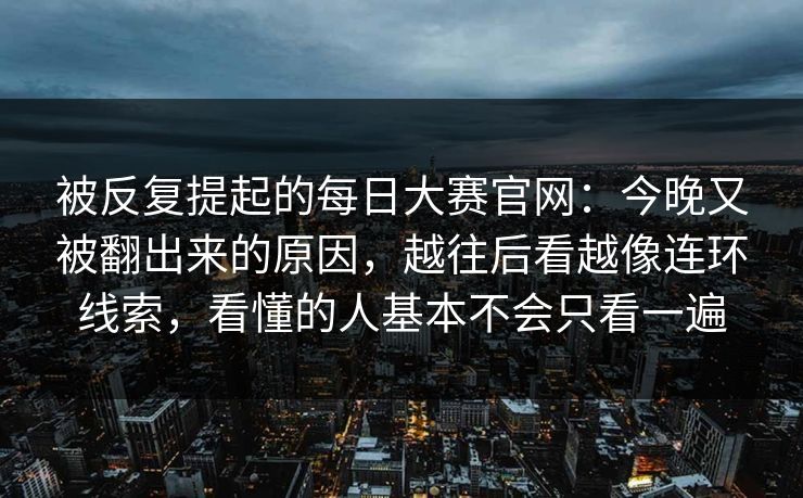 被反复提起的每日大赛官网：今晚又被翻出来的原因，越往后看越像连环线索，看懂的人基本不会只看一遍