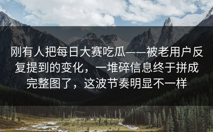 刚有人把每日大赛吃瓜——被老用户反复提到的变化，一堆碎信息终于拼成完整图了，这波节奏明显不一样