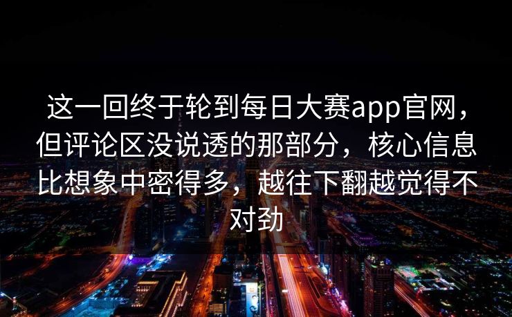 这一回终于轮到每日大赛app官网，但评论区没说透的那部分，核心信息比想象中密得多，越往下翻越觉得不对劲