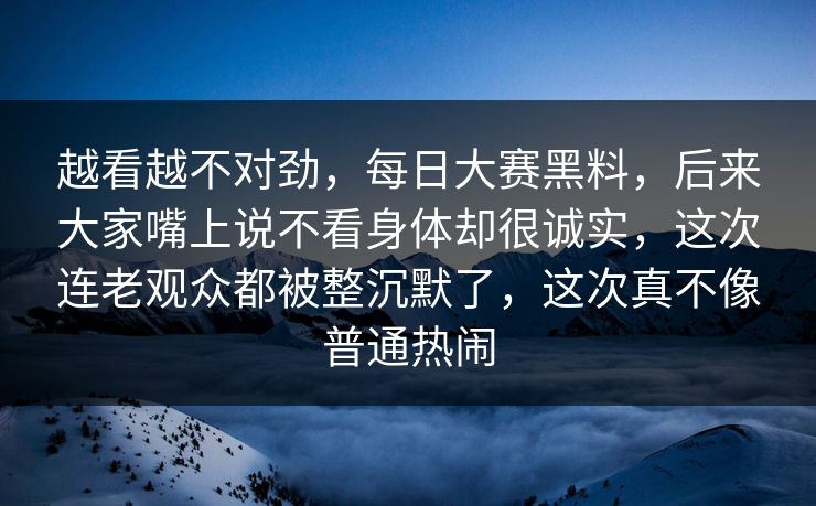 越看越不对劲，每日大赛黑料，后来大家嘴上说不看身体却很诚实，这次连老观众都被整沉默了，这次真不像普通热闹