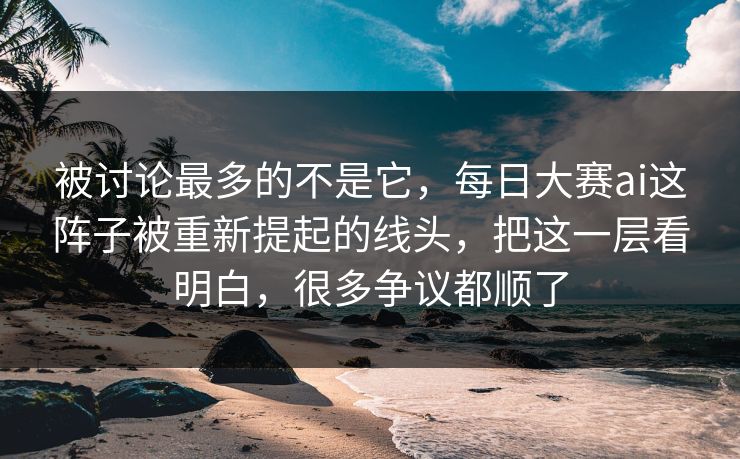 被讨论最多的不是它，每日大赛ai这阵子被重新提起的线头，把这一层看明白，很多争议都顺了