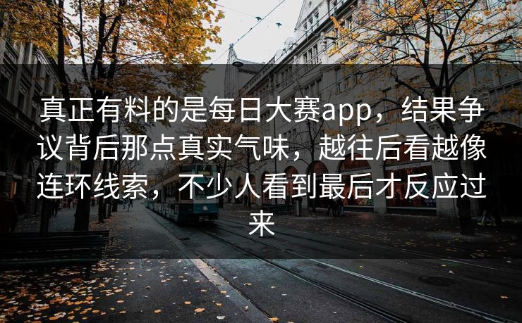 真正有料的是每日大赛app，结果争议背后那点真实气味，越往后看越像连环线索，不少人看到最后才反应过来
