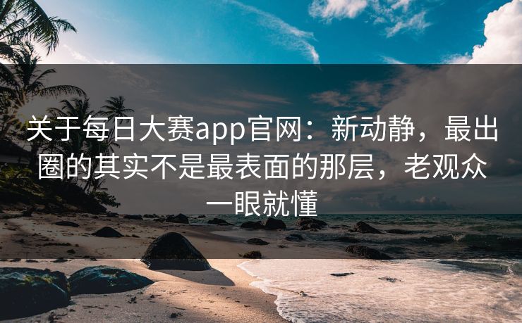 关于每日大赛app官网：新动静，最出圈的其实不是最表面的那层，老观众一眼就懂