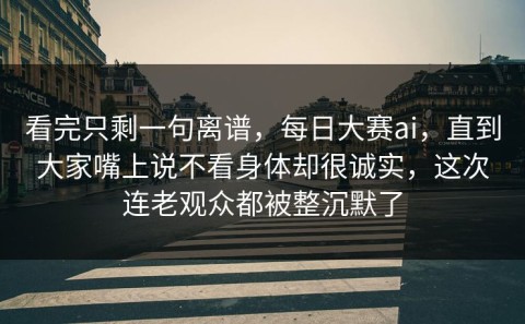 看完只剩一句离谱，每日大赛ai，直到大家嘴上说不看身体却很诚实，这次连老观众都被整沉默了