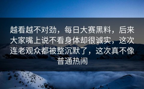 越看越不对劲，每日大赛黑料，后来大家嘴上说不看身体却很诚实，这次连老观众都被整沉默了，这次真不像普通热闹