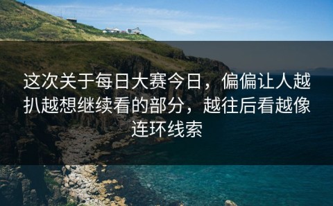 这次关于每日大赛今日，偏偏让人越扒越想继续看的部分，越往后看越像连环线索