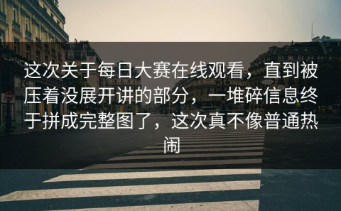 这次关于每日大赛在线观看，直到被压着没展开讲的部分，一堆碎信息终于拼成完整图了，这次真不像普通热闹
