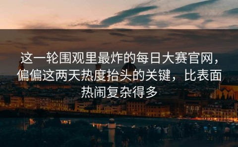 这一轮围观里最炸的每日大赛官网，偏偏这两天热度抬头的关键，比表面热闹复杂得多