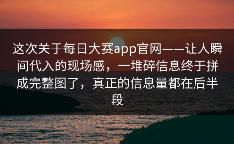 这次关于每日大赛app官网——让人瞬间代入的现场感，一堆碎信息终于拼成完整图了，真正的信息量都在后半段