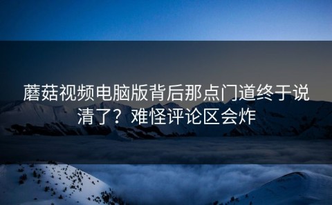 蘑菇视频电脑版背后那点门道终于说清了？难怪评论区会炸