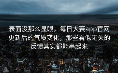 表面没那么显眼，每日大赛app官网更新后的气质变化，那些看似无关的反馈其实都能串起来